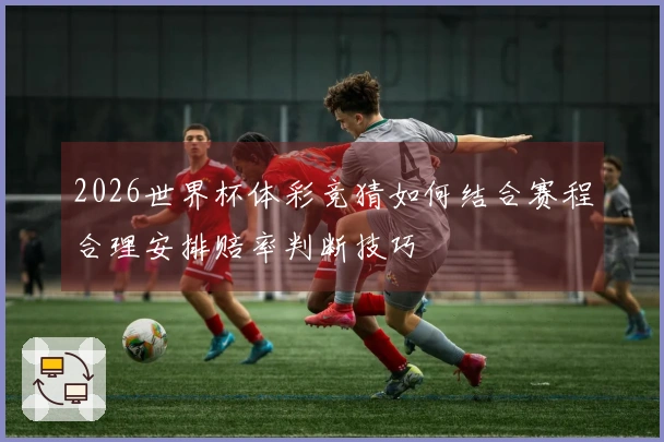 2026世界杯体彩竞猜如何结合赛程合理安排赔率判断技巧