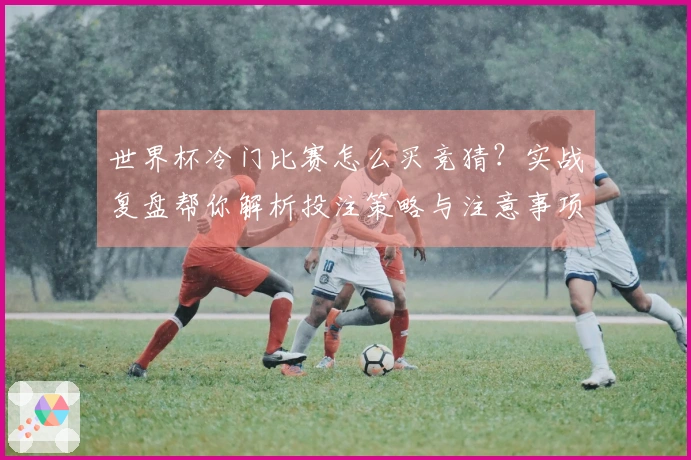 世界杯冷门比赛怎么买竞猜？实战复盘帮你解析投注策略与注意事项